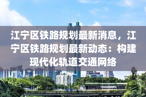 江寧區(qū)鐵路規(guī)劃最新消息，江寧區(qū)鐵路規(guī)劃最新動態(tài)：構(gòu)建現(xiàn)代化軌道交通網(wǎng)絡(luò)
