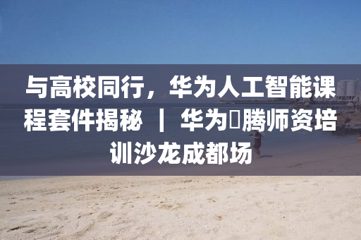 與高校同行，華為人工智能課程套件揭秘 ｜ 華為昇騰師資培訓(xùn)沙龍成都場