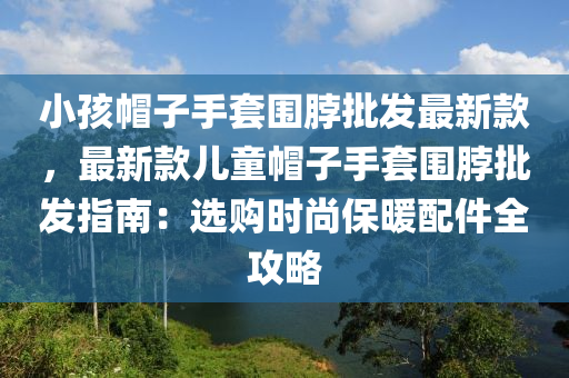 小孩帽子手套圍脖批發(fā)最新款，最新款兒童帽子手套圍脖批發(fā)指南：選購時(shí)尚保暖配件全攻略