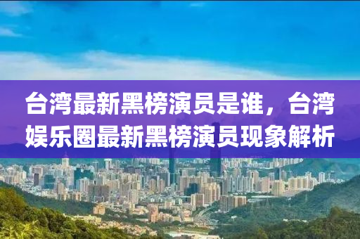 臺灣最新黑榜演員是誰，臺灣娛樂圈最新黑榜演員現(xiàn)象解析