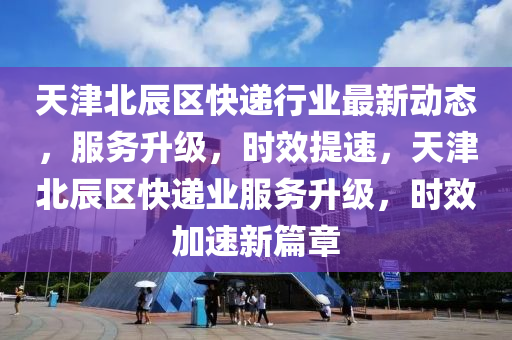 天津北辰區(qū)快遞行業(yè)最新動態(tài)，服務升級，時效提速，天津北辰區(qū)快遞業(yè)服務升級，時效加速新篇章