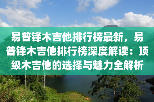 易普鋒木吉他排行榜最新，易普鋒木吉他排行榜深度解讀：頂級(jí)木吉他的選擇與魅力全解析