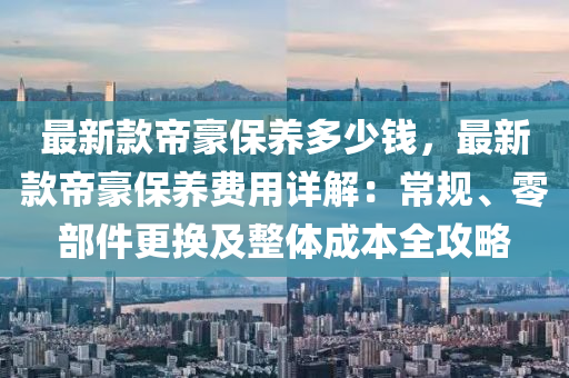 最新款帝豪保養(yǎng)多少錢，最新款帝豪保養(yǎng)費(fèi)用詳解：常規(guī)、零部件更換及整體成本全攻略