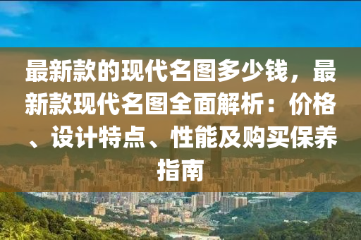 最新款的現(xiàn)代名圖多少錢，最新款現(xiàn)代名圖全面解析：價格、設(shè)計特點、性能及購買保養(yǎng)指南