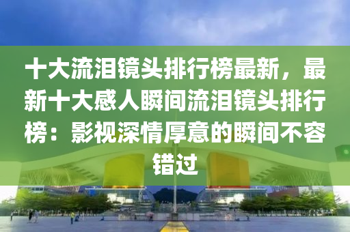 十大流淚鏡頭排行榜最新，最新十大感人瞬間流淚鏡頭排行榜：影視深情厚意的瞬間不容錯(cuò)過