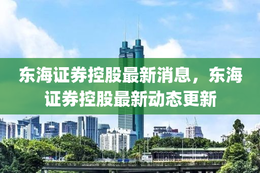東海證券控股最新消息，東海證券控股最新動態(tài)更新