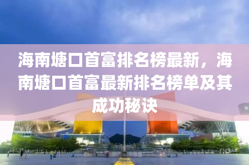 海南塘口首富排名榜最新，海南塘口首富最新排名榜單及其成功秘訣