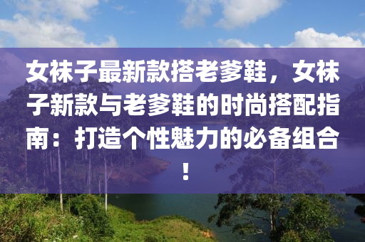 女襪子最新款搭老爹鞋，女襪子新款與老爹鞋的時(shí)尚搭配指南：打造個(gè)性魅力的必備組合！
