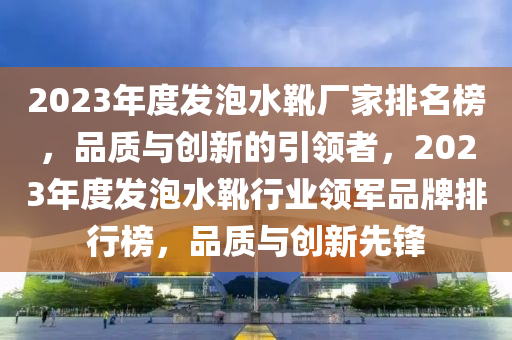 2023年度發(fā)泡水靴廠家排名榜，品質(zhì)與創(chuàng)新的引領(lǐng)者，2023年度發(fā)泡水靴行業(yè)領(lǐng)軍品牌排行榜，品質(zhì)與創(chuàng)新先鋒