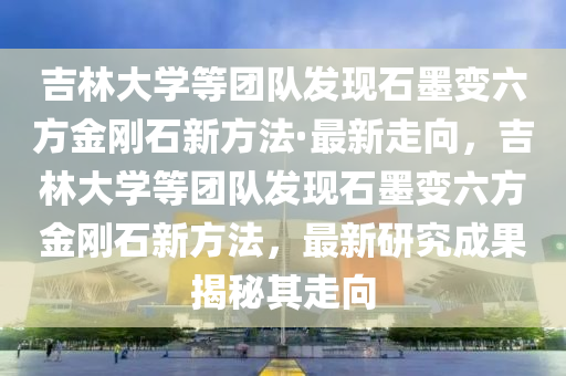 吉林大學(xué)等團(tuán)隊(duì)發(fā)現(xiàn)石墨變六方金剛石新方法·最新走向，吉林大學(xué)等團(tuán)隊(duì)發(fā)現(xiàn)石墨變六方金剛石新方法，最新研究成果揭秘其走向