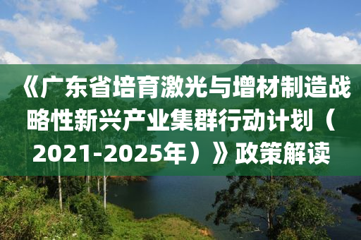 《廣東省培育激光與增材制造戰(zhàn)略性新興產(chǎn)業(yè)集群行動計劃（2021-2025年）》政策解讀