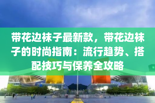帶花邊襪子最新款，帶花邊襪子的時(shí)尚指南：流行趨勢(shì)、搭配技巧與保養(yǎng)全攻略
