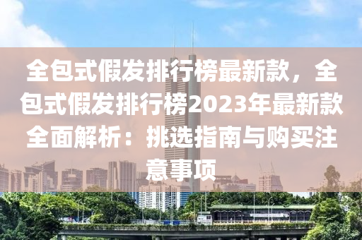 全包式假發(fā)排行榜最新款，全包式假發(fā)排行榜2023年最新款全面解析：挑選指南與購買注意事項