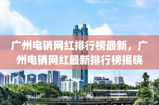 廣州電銷網(wǎng)紅排行榜最新，廣州電銷網(wǎng)紅最新排行榜揭曉