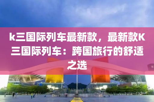 k三國際列車最新款，最新款K三國際列車：跨國旅行的舒適之選