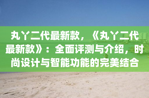 丸丫二代最新款，《丸丫二代最新款》：全面評(píng)測與介紹，時(shí)尚設(shè)計(jì)與智能功能的完美結(jié)合