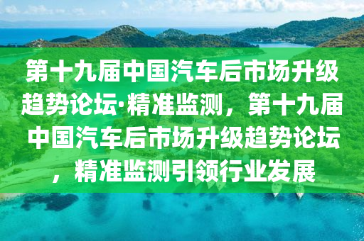 第十九屆中國汽車后市場升級(jí)趨勢(shì)論壇·精準(zhǔn)監(jiān)測(cè)，第十九屆中國汽車后市場升級(jí)趨勢(shì)論壇，精準(zhǔn)監(jiān)測(cè)引領(lǐng)行業(yè)發(fā)展