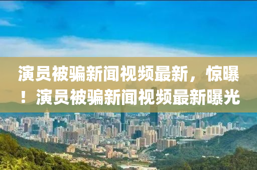 演員被騙新聞視頻最新，驚曝！演員被騙新聞視頻最新曝光