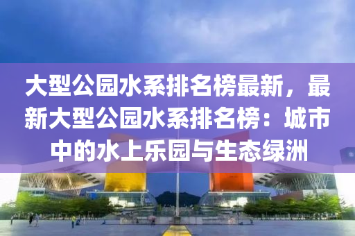 大型公園水系排名榜最新，最新大型公園水系排名榜：城市中的水上樂園與生態(tài)綠洲