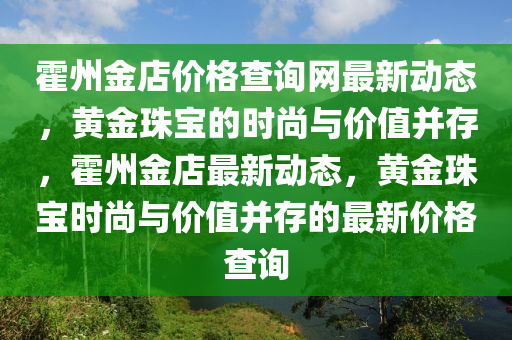 霍州金店價(jià)格查詢網(wǎng)最新動(dòng)態(tài)，黃金珠寶的時(shí)尚與價(jià)值并存，霍州金店最新動(dòng)態(tài)，黃金珠寶時(shí)尚與價(jià)值并存的最新價(jià)格查詢