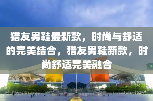 獵友男鞋最新款，時(shí)尚與舒適的完美結(jié)合，獵友男鞋新款，時(shí)尚舒適完美融合