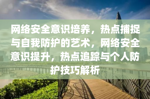 網(wǎng)絡(luò)安全意識(shí)培養(yǎng)，熱點(diǎn)捕捉與自我防護(hù)的藝術(shù)，網(wǎng)絡(luò)安全意識(shí)提升，熱點(diǎn)追蹤與個(gè)人防護(hù)技巧解析