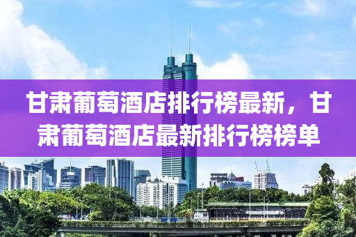 甘肅葡萄酒店排行榜最新，甘肅葡萄酒店最新排行榜榜單