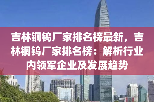 吉林銅鎢廠家排名榜最新，吉林銅鎢廠家排名榜：解析行業(yè)內(nèi)領(lǐng)軍企業(yè)及發(fā)展趨勢(shì)