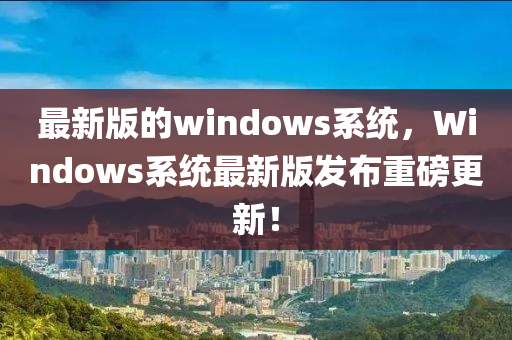 最新版的windows系統(tǒng)，Windows系統(tǒng)最新版發(fā)布重磅更新！