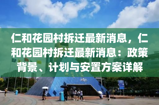 仁和花園村拆遷最新消息，仁和花園村拆遷最新消息：政策背景、計劃與安置方案詳解