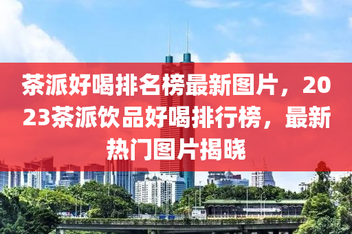 茶派好喝排名榜最新圖片，2023茶派飲品好喝排行榜，最新熱門圖片揭曉