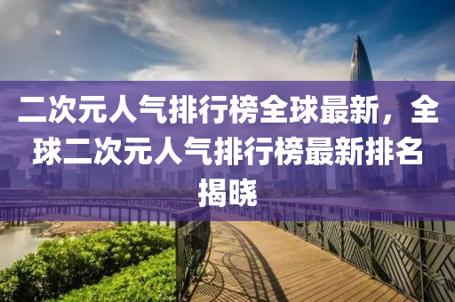 二次元人氣排行榜全球最新，全球二次元人氣排行榜最新排名揭曉