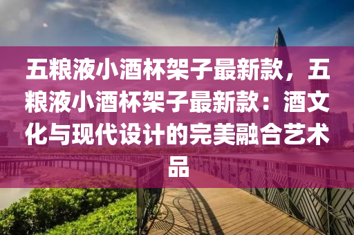 五糧液小酒杯架子最新款，五糧液小酒杯架子最新款：酒文化與現(xiàn)代設(shè)計的完美融合藝術(shù)品