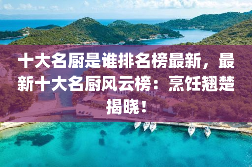 十大名廚是誰排名榜最新，最新十大名廚風(fēng)云榜：烹飪翹楚揭曉！