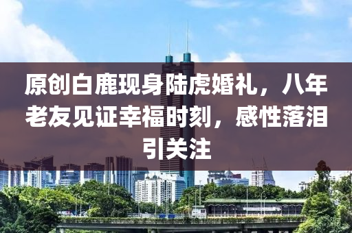 原創(chuàng)白鹿現(xiàn)身陸虎婚禮，八年老友見(jiàn)證幸福時(shí)刻，感性落淚引關(guān)注