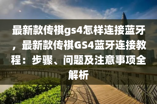 最新款傳祺gs4怎樣連接藍(lán)牙，最新款傳祺GS4藍(lán)牙連接教程：步驟、問(wèn)題及注意事項(xiàng)全解析