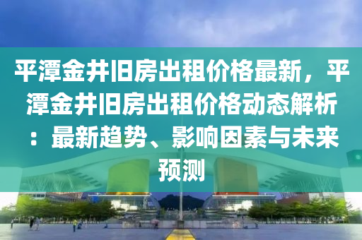 平潭金井舊房出租價(jià)格最新，平潭金井舊房出租價(jià)格動(dòng)態(tài)解析：最新趨勢(shì)、影響因素與未來(lái)預(yù)測(cè)