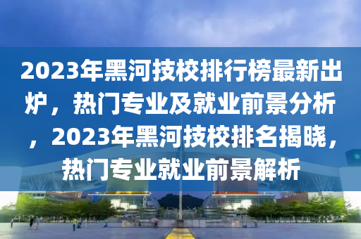 2023年黑河技校排行榜最新出爐，熱門(mén)專業(yè)及就業(yè)前景分析，2023年黑河技校排名揭曉，熱門(mén)專業(yè)就業(yè)前景解析