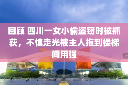 回顧 四川一女小偷盜竊時(shí)被抓獲，不慎走光被主人拖到樓梯間用強(qiáng)