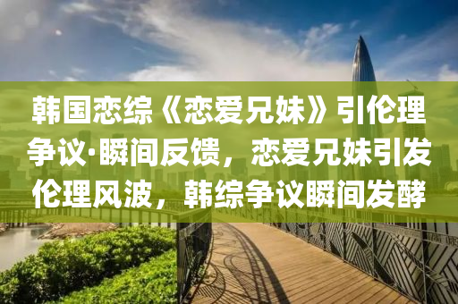 韓國(guó)戀綜《戀愛(ài)兄妹》引倫理爭(zhēng)議·瞬間反饋，戀愛(ài)兄妹引發(fā)倫理風(fēng)波，韓綜爭(zhēng)議瞬間發(fā)酵