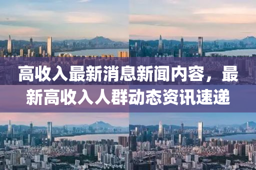 高收入最新消息新聞內(nèi)容，最新高收入人群動態(tài)資訊速遞