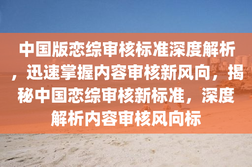 中國版戀綜審核標準深度解析，迅速掌握內(nèi)容審核新風向，揭秘中國戀綜審核新標準，深度解析內(nèi)容審核風向標