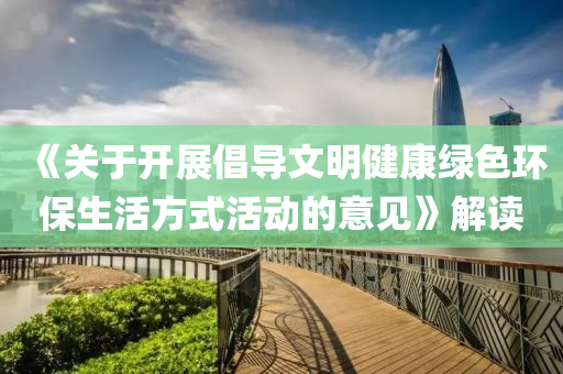 《關(guān)于開展倡導(dǎo)文明健康綠色環(huán)保生活方式活動的意見》解讀