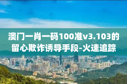 澳門一肖一碼100準v3.103的留心欺詐誘導手段-火速追蹤