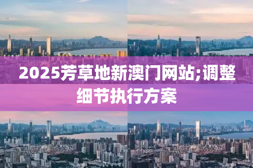 2025芳草地新澳門(mén)網(wǎng)站;調(diào)整細(xì)節(jié)執(zhí)行方案