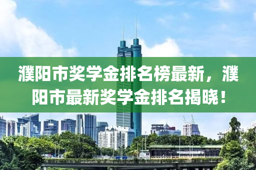 濮陽(yáng)市獎(jiǎng)學(xué)金排名榜最新，濮陽(yáng)市最新獎(jiǎng)學(xué)金排名揭曉！