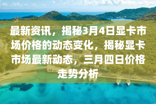 最新資訊，揭秘3月4日顯卡市場價(jià)格的動態(tài)變化，揭秘顯卡市場最新動態(tài)，三月四日價(jià)格走勢分析