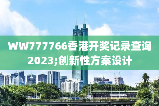 WW777766香港開獎記錄查詢2023;創(chuàng)新性方案設(shè)計