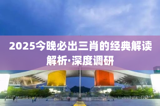 2025今晚必出三肖的經(jīng)典解讀解析·深度調(diào)研