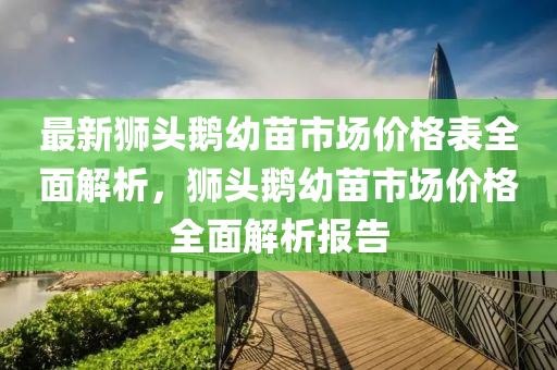 最新獅頭鵝幼苗市場(chǎng)價(jià)格表全面解析，獅頭鵝幼苗市場(chǎng)價(jià)格全面解析報(bào)告